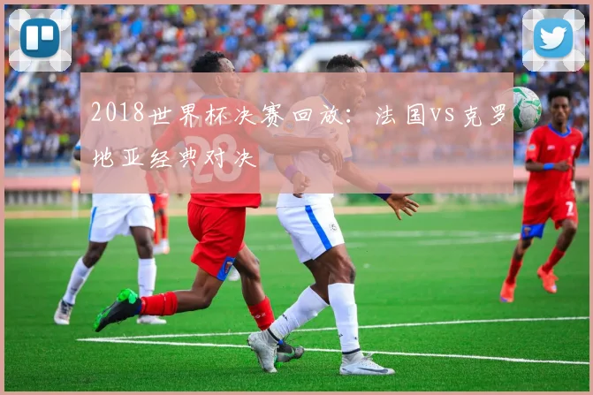 2018世界杯决赛回放：法国vs克罗地亚经典对决