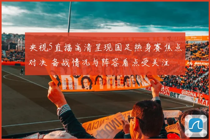央视5直播高清呈现国足热身赛焦点对决 备战情况与阵容看点受关注