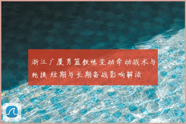 浙江广厦男篮教练变动牵动战术与轮换 短期与长期备战影响解读