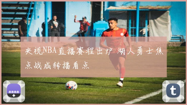 央视NBA直播赛程出炉 湖人勇士焦点战成转播看点