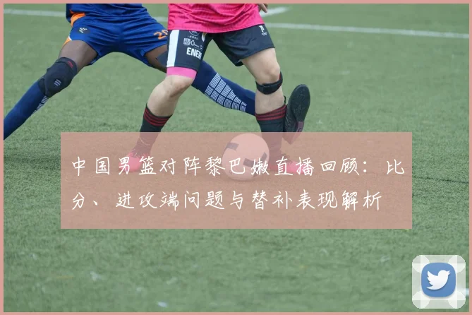中国男篮对阵黎巴嫩直播回顾：比分、进攻端问题与替补表现解析