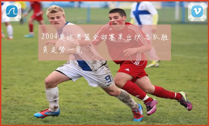 2004奥运男篮全部赛果出炉 各队胜负走势一览