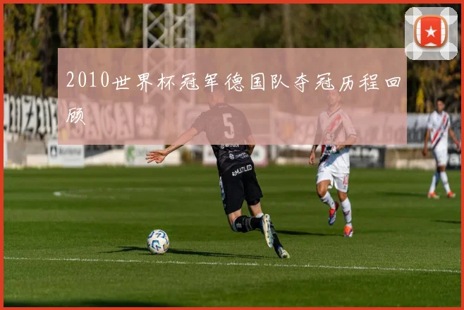 2010世界杯冠军德国队夺冠历程回顾