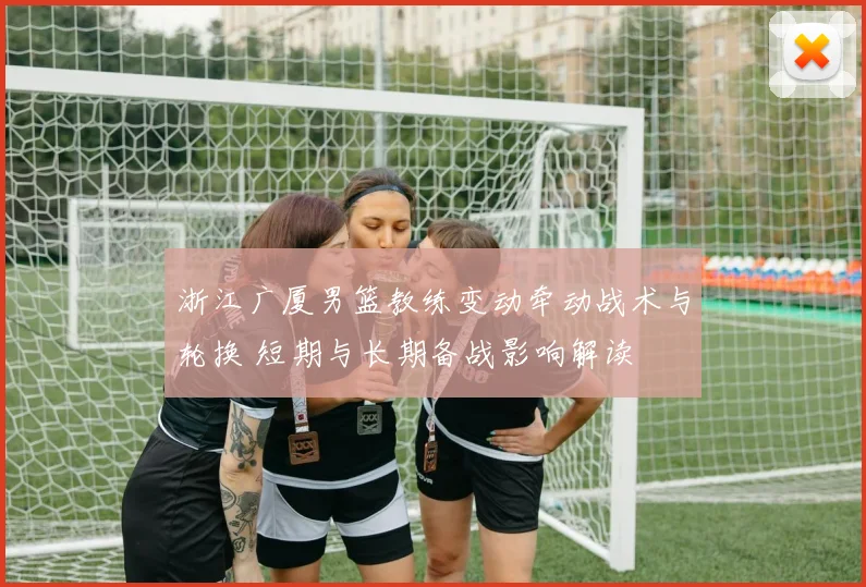 浙江广厦男篮教练变动牵动战术与轮换 短期与长期备战影响解读