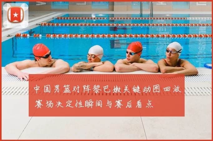 中国男篮对阵黎巴嫩关键动图回放 赛场决定性瞬间与赛后看点