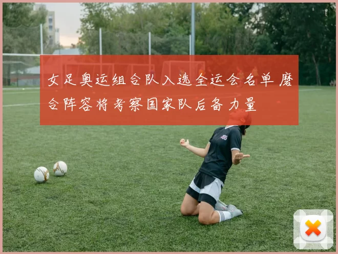 女足奥运组合队入选全运会名单 磨合阵容将考察国家队后备力量