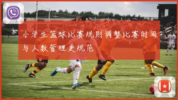 小学生篮球比赛规则调整比赛时间与人数管理更规范