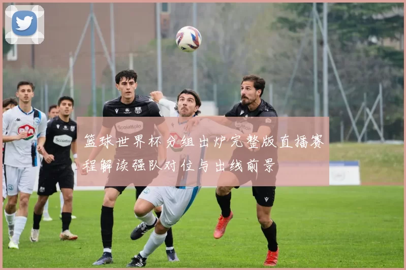 篮球世界杯分组出炉完整版直播赛程解读强队对位与出线前景