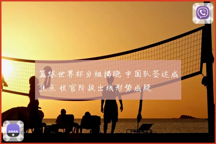 篮球世界杯分组揭晓 中国队签运成焦点 收官阶段出线形势成疑