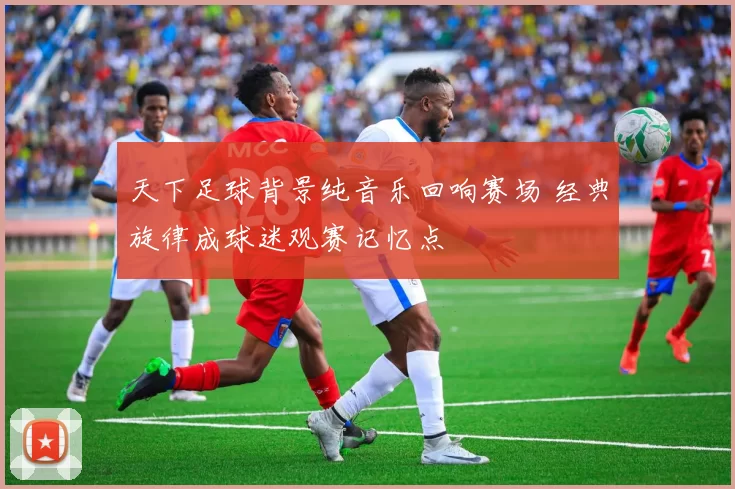 天下足球背景纯音乐回响赛场 经典旋律成球迷观赛记忆点
