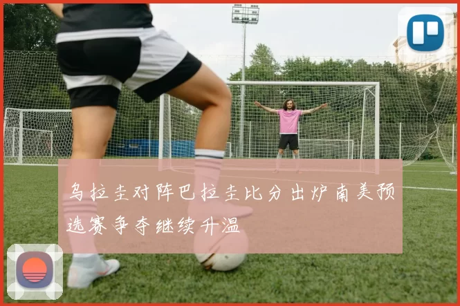 乌拉圭对阵巴拉圭比分出炉南美预选赛争夺继续升温