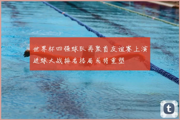 世界杯四强球队再聚首友谊赛上演进球大战排名格局或将重塑