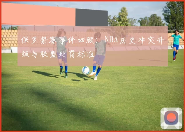 保罗禁赛事件回顾:NBA历史冲突升级与联盟处罚标准