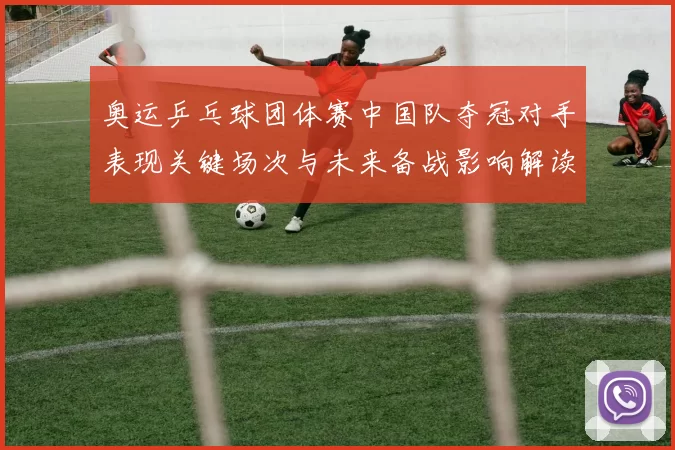 奥运乒乓球团体赛中国队夺冠对手表现关键场次与未来备战影响解读