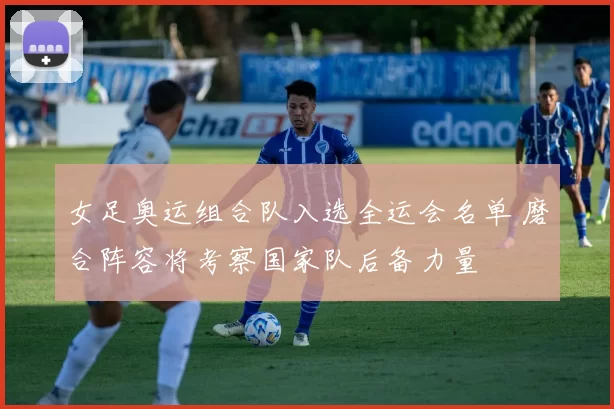 女足奥运组合队入选全运会名单 磨合阵容将考察国家队后备力量