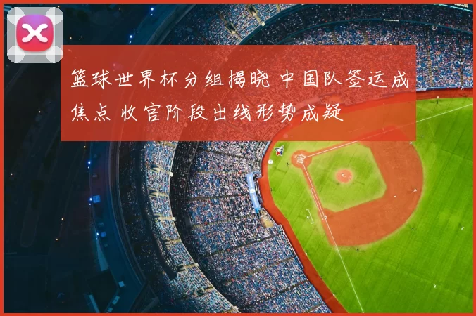 篮球世界杯分组揭晓 中国队签运成焦点 收官阶段出线形势成疑