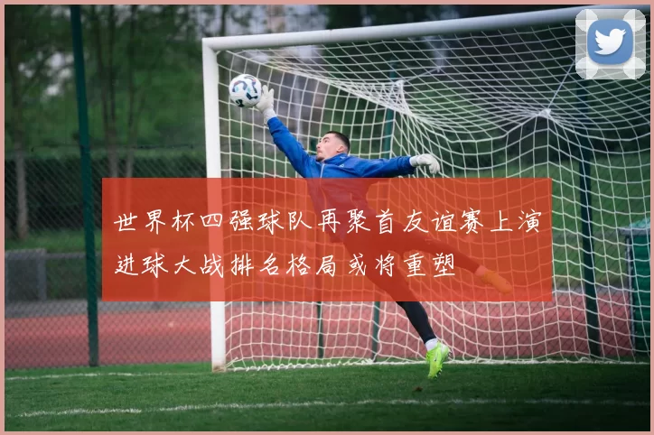 世界杯四强球队再聚首友谊赛上演进球大战排名格局或将重塑