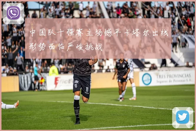 中国队十强赛主场憾平卡塔尔出线形势面临严峻挑战