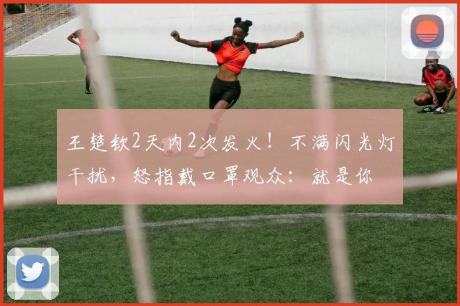 王楚钦2天内2次发火！不满闪光灯干扰，怒指戴口罩观众：就是你