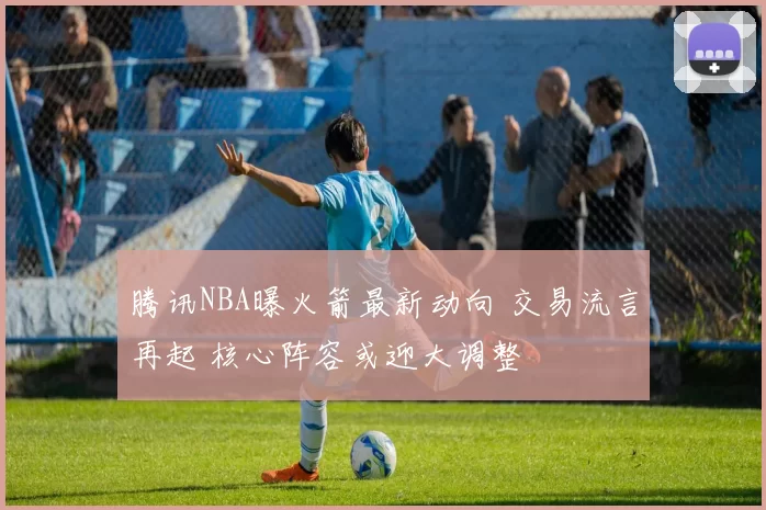 腾讯NBA曝火箭最新动向 交易流言再起 核心阵容或迎大调整