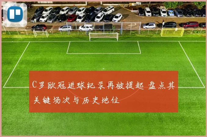 C罗欧冠进球纪录再被提起 盘点其关键场次与历史地位