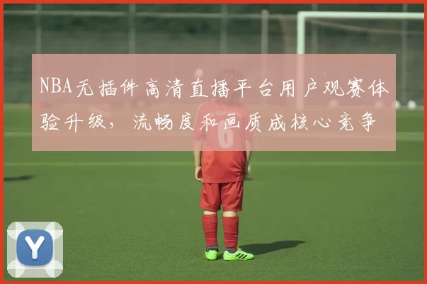 NBA无插件高清直播平台用户观赛体验升级，流畅度和画质成核心竞争力
