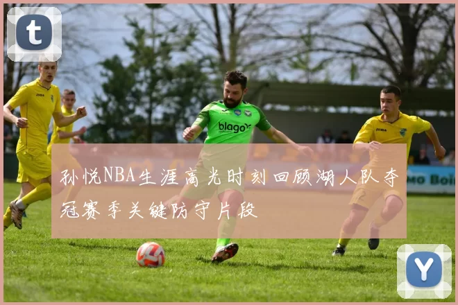 孙悦NBA生涯高光时刻回顾湖人队夺冠赛季关键防守片段