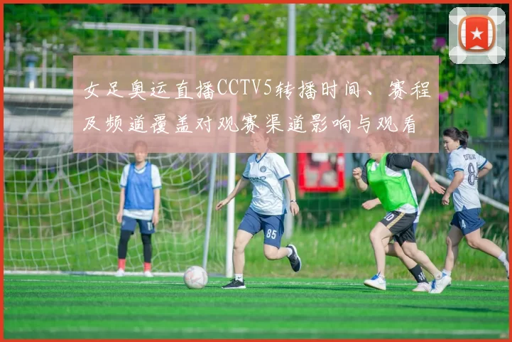 女足奥运直播CCTV5转播时间、赛程及频道覆盖对观赛渠道影响与观看指南
