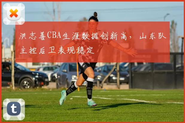 洪志善CBA生涯数据创新高,山东队主控后卫表现稳定