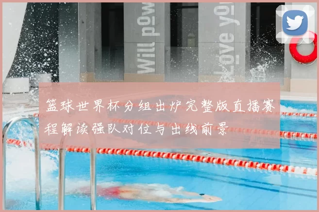 篮球世界杯分组出炉完整版直播赛程解读强队对位与出线前景