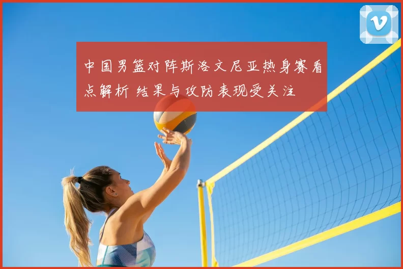 中国男篮对阵斯洛文尼亚热身赛看点解析 结果与攻防表现受关注