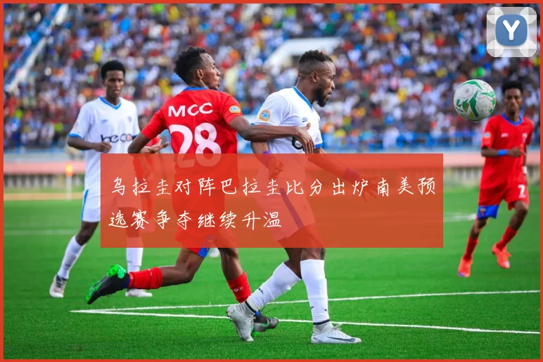 乌拉圭对阵巴拉圭比分出炉南美预选赛争夺继续升温