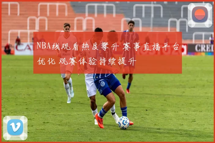 NBA线观看热度攀升 赛事直播平台优化 观赛体验持续提升