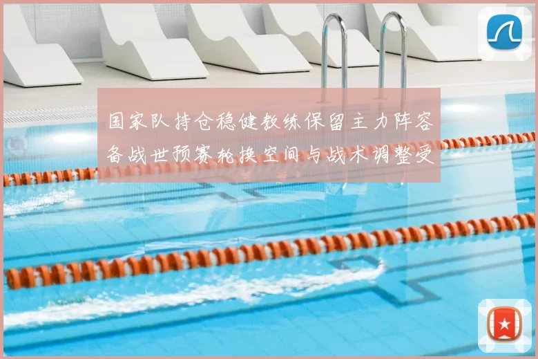 国家队持仓稳健教练保留主力阵容备战世预赛轮换空间与战术调整受限