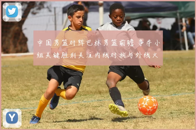 中国男篮对阵巴林男篮前瞻 争夺小组关键胜利关注内线对抗与外线火力