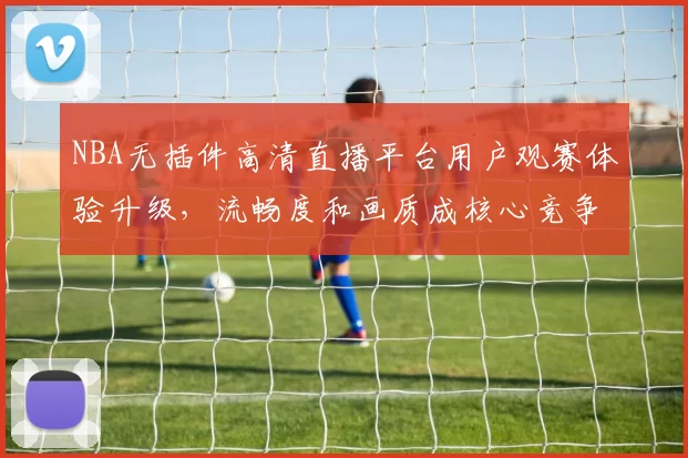 NBA无插件高清直播平台用户观赛体验升级，流畅度和画质成核心竞争力