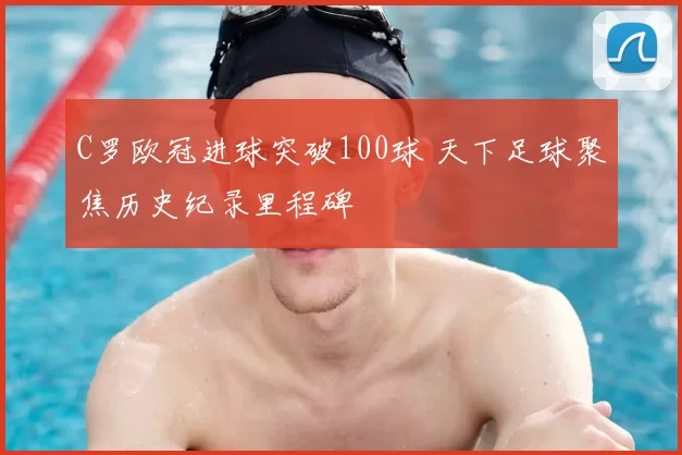 C罗欧冠进球突破100球 天下足球聚焦历史纪录里程碑