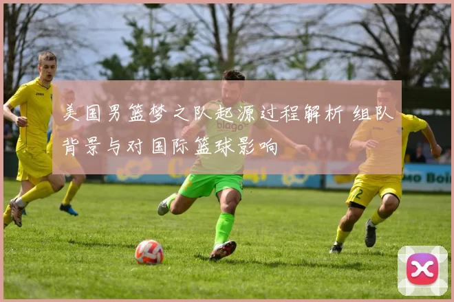 美国男篮梦之队起源过程解析 组队背景与对国际篮球影响