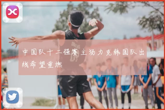 中国队十二强赛主场力克韩国队出线希望重燃