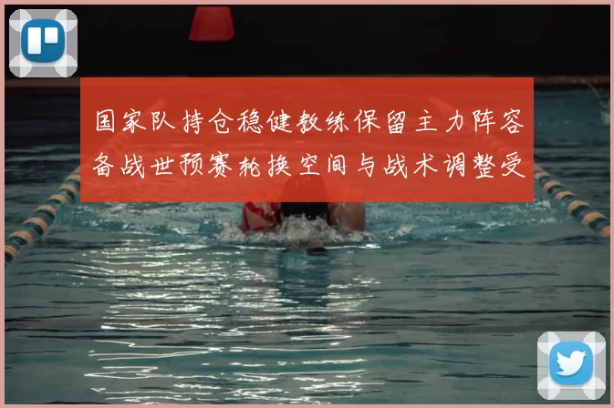 国家队持仓稳健教练保留主力阵容备战世预赛轮换空间与战术调整受限