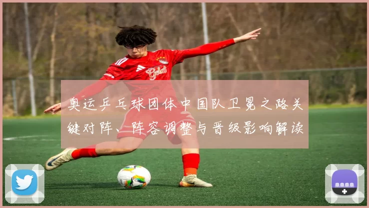 奥运乒乓球团体中国队卫冕之路关键对阵、阵容调整与晋级影响解读