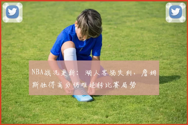 NBA战况更新：湖人客场失利，詹姆斯独得高分仍难逆转比赛局势