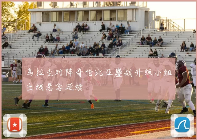 乌拉圭对阵哥伦比亚鏖战升级小组出线悬念延续