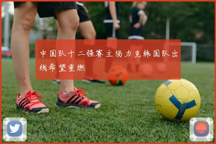 中国队十二强赛主场力克韩国队出线希望重燃