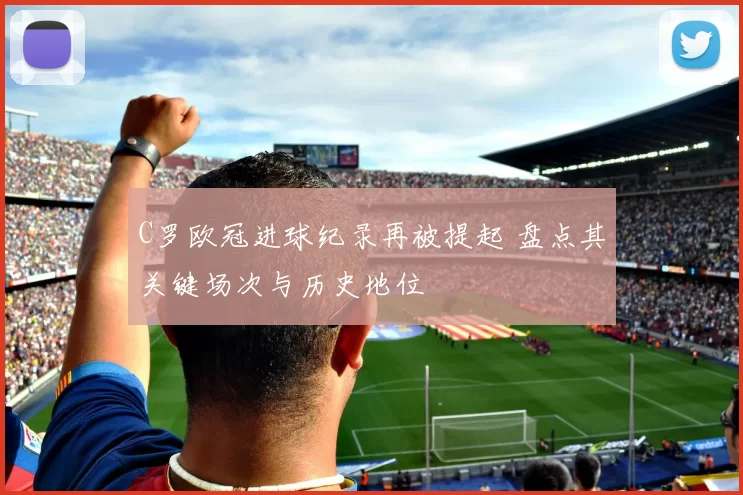 C罗欧冠进球纪录再被提起 盘点其关键场次与历史地位