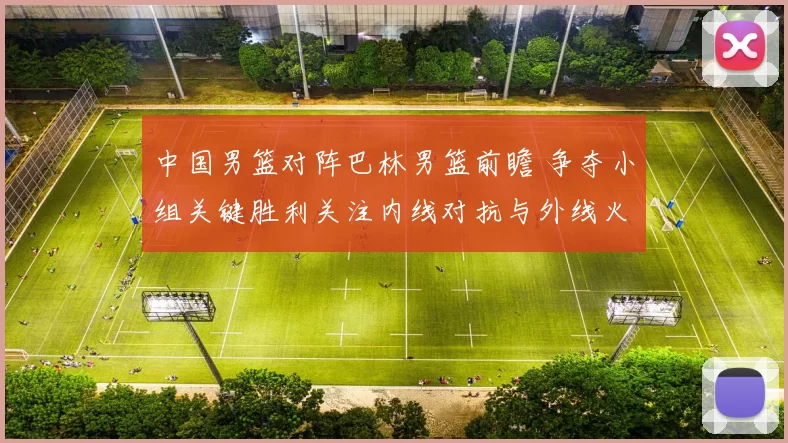 中国男篮对阵巴林男篮前瞻 争夺小组关键胜利关注内线对抗与外线火力